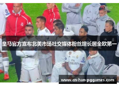 皇马官方宣布北美市场社交媒体粉丝增长居全欧第一 皇马官方宣布北美市场社交媒体粉丝增长居全欧第一