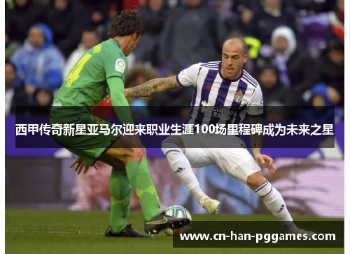 西甲传奇新星亚马尔迎来职业生涯100场里程碑成为未来之星